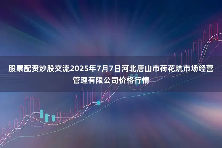 股票配资炒股交流2025年7月7日河北唐山市荷花坑市场经营管理有限公司价格行情