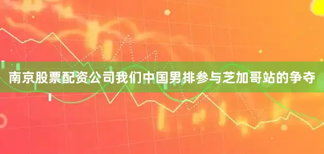 南京股票配资公司我们中国男排参与芝加哥站的争夺
