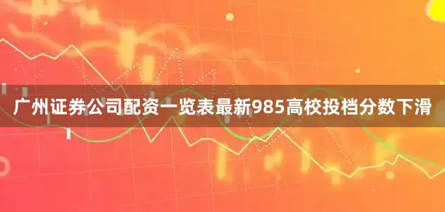 广州证券公司配资一览表最新985高校投档分数下滑