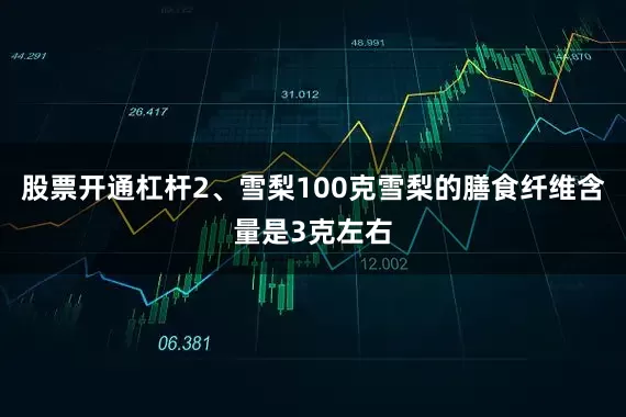 股票开通杠杆2、雪梨100克雪梨的膳食纤维含量是3克左右