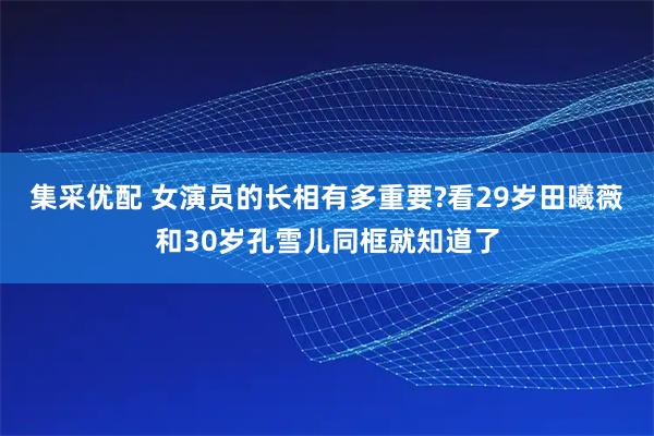 集采优配 女演员的长相有多重要?看29岁田曦薇和30岁孔雪儿同框就知道了