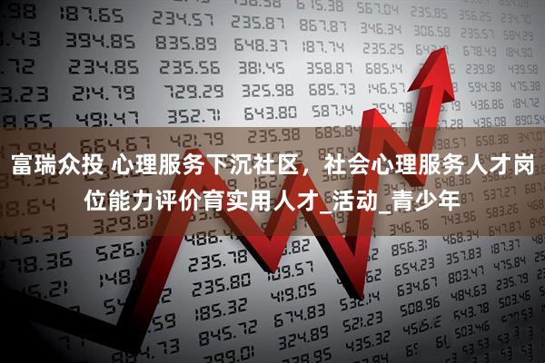 富瑞众投 心理服务下沉社区，社会心理服务人才岗位能力评价育实用人才_活动_青少年