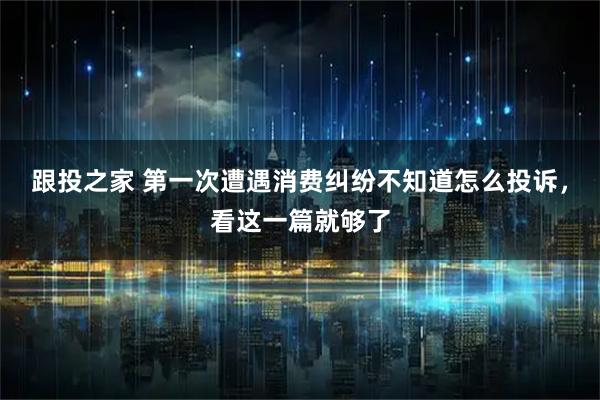 跟投之家 第一次遭遇消费纠纷不知道怎么投诉，看这一篇就够了