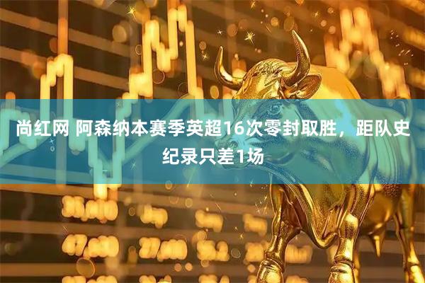 尚红网 阿森纳本赛季英超16次零封取胜，距队史纪录只差1场