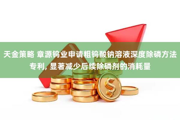 天金策略 章源钨业申请粗钨酸钠溶液深度除磷方法专利, 显著减少后续除磷剂的消耗量