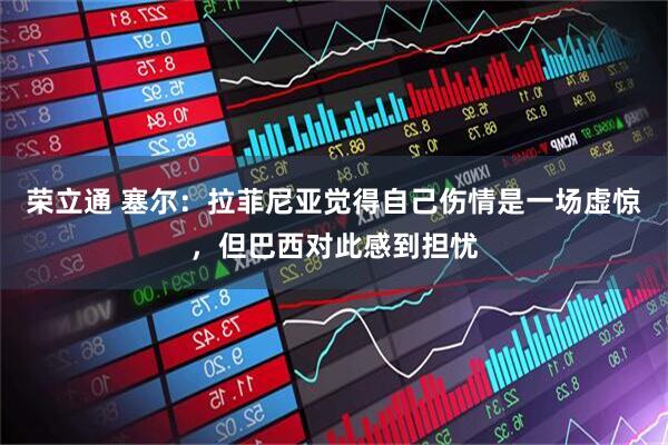 荣立通 塞尔：拉菲尼亚觉得自己伤情是一场虚惊，但巴西对此感到担忧
