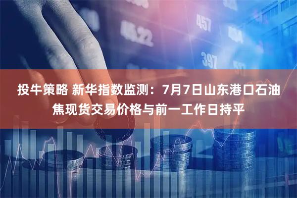 投牛策略 新华指数监测:7月7日山东港口石油焦现货交易价格与前一工作日持平