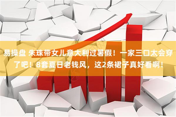 易操盘 朱珠带女儿意大利过暑假！一家三口太会穿了吧！8套夏日老钱风，这2条裙子真好看啊！