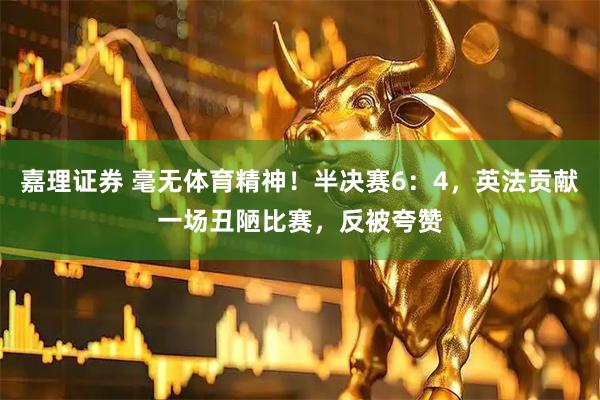 嘉理证券 毫无体育精神！半决赛6：4，英法贡献一场丑陋比赛，反被夸赞